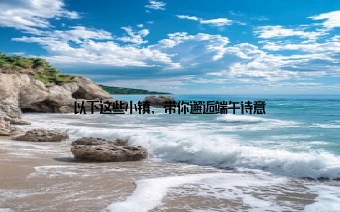 以下这些小镇, 带你邂逅端午诗意